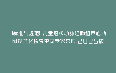 【标准与规范】儿童冠状动脉经胸超声心动图规范化检查中国专家共识（2025版）