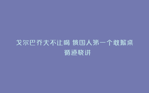 戈尔巴乔夫不让喝？俄国人第一个敢掀桌！| 循迹晓讲