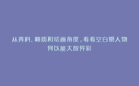 从青料、釉质和绘画角度，看看空白期人物何以能大放异彩