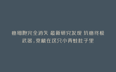 癌细胞完全消失？最新研究发现：抗癌终极武器，竟藏在这只小青蛙肚子里！