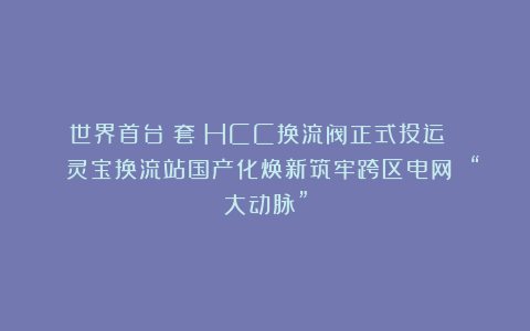 世界首台（套）HCC换流阀正式投运 | 灵宝换流站国产化焕新筑牢跨区电网 “大动脉”