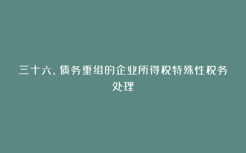 三十六、债务重组的企业所得税特殊性税务处理