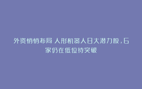 外资悄悄布局！人形机器人8大潜力股，6家仍在低位待突破