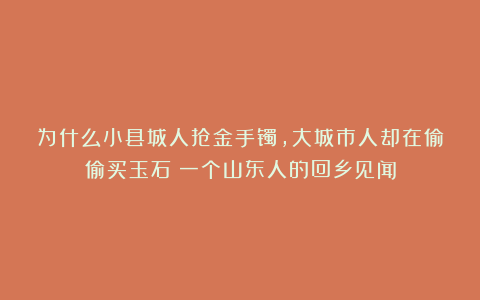 为什么小县城人抢金手镯，大城市人却在偷偷买玉石？一个山东人的回乡见闻