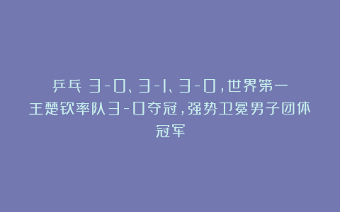 乒乓|3-0、3-1、3-0，世界第一王楚钦率队3-0夺冠，强势卫冕男子团体冠军