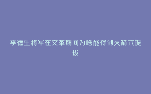 李德生将军在文革期间为啥能得到火箭式提拔