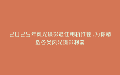 2025年风光摄影最佳相机推荐，为你精选各类风光摄影利器！