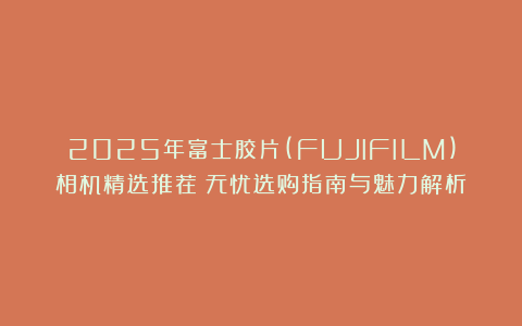 2025年富士胶片(FUJIFILM)相机精选推荐！无忧选购指南与魅力解析