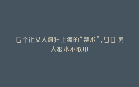 6个让女人疯狂上瘾的“禁术”，90%男人根本不敢用！
