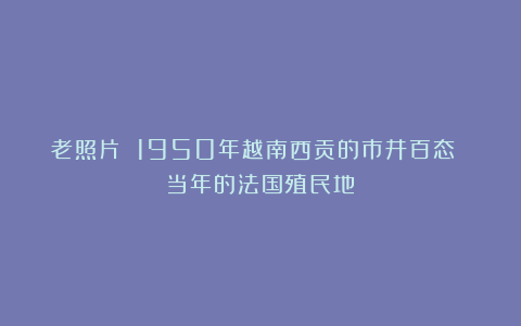 老照片 1950年越南西贡的市井百态 当年的法国殖民地