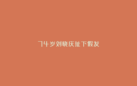 74岁刘晓庆扯下假发