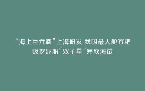 “海上巨无霸”上海研发！我国最大舱容耙吸挖泥船“双子星”完成海试