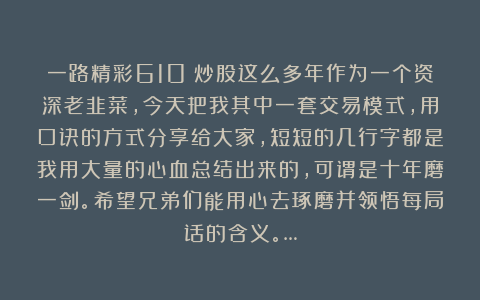 一路精彩610：炒股这么多年作为一个资深老韭菜，今天把我其中一套交易模式，用口诀的方式分享给大家，短短的几行字都是我用大量的心血总结出来的，可谓是十年磨一剑。希望兄弟们能用心去琢磨并领悟每局话的含义。…