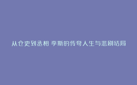 从仓吏到丞相：李斯的传奇人生与悲剧结局