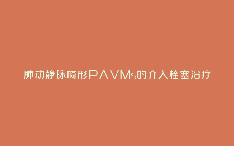 肺动静脉畸形PAVMs的介入栓塞治疗