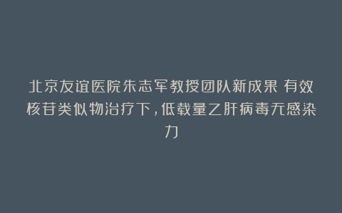 北京友谊医院朱志军教授团队新成果：有效核苷类似物治疗下，低载量乙肝病毒无感染力