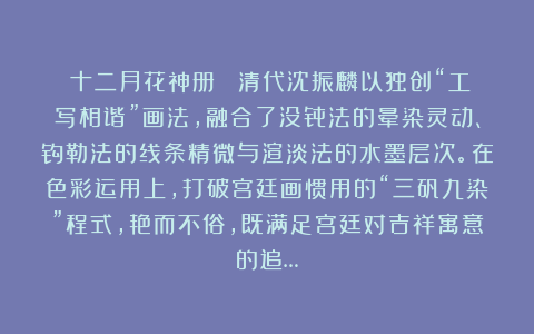 《十二月花神册》 清代沈振麟以独创“工写相谐”画法，融合了没骨法的晕染灵动、钩勒法的线条精微与渲淡法的水墨层次。在色彩运用上，打破宫廷画惯用的“三矾九染”程式，艳而不俗，既满足宫廷对吉祥寓意的追…