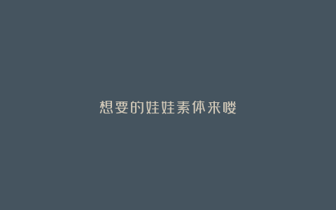 想要的娃娃素体来喽