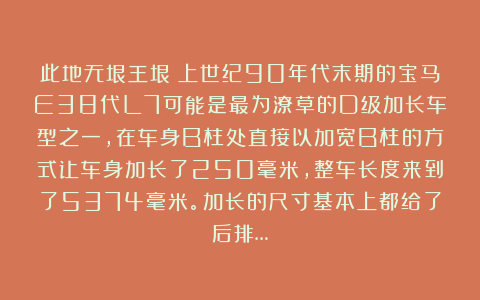 此地无垠王垠：上世纪90年代末期的宝马E38代L7可能是最为潦草的D级加长车型之一，在车身B柱处直接以加宽B柱的方式让车身加长了250毫米，整车长度来到了5374毫米。加长的尺寸基本上都给了后排…