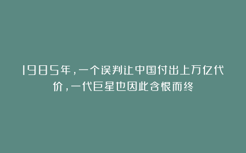 1985年，一个误判让中国付出上万亿代价，一代巨星也因此含恨而终