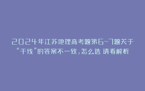 2024年江苏地理高考题第6~7题关于“干线”的答案不一致，怎么选？请看解析