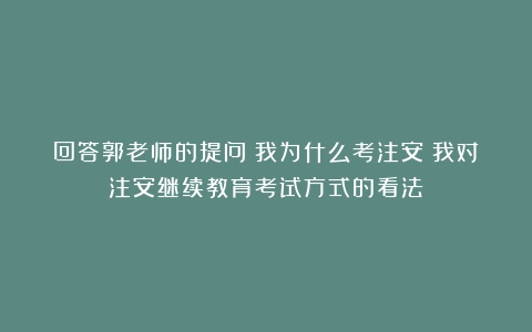 回答郭老师的提问：我为什么考注安？我对注安继续教育考试方式的看法