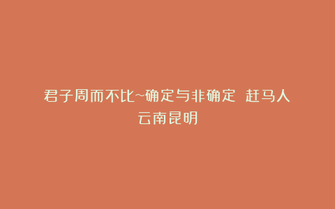 君子周而不比~确定与非确定||赶马人（云南昆明）