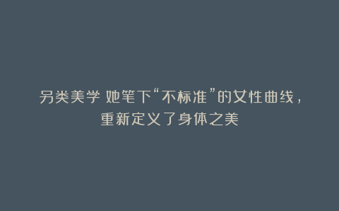 另类美学｜她笔下“不标准”的女性曲线，重新定义了身体之美
