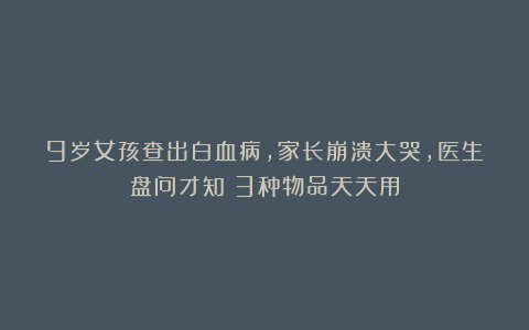 9岁女孩查出白血病，家长崩溃大哭，医生盘问才知：3种物品天天用