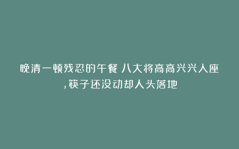 晚清一顿残忍的午餐：八大将高高兴兴入座，筷子还没动却人头落地