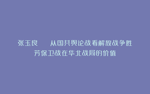 张玉良 || 从国共舆论战看解放战争胜芳保卫战在华北战局的价值
