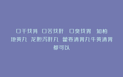 口干找肾 口苦找肝  口臭找胃  知柏地黄丸 龙胆泻肝丸 藿香清胃丸牛黄清胃都可以