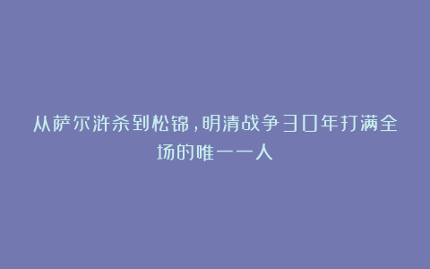 从萨尔浒杀到松锦，明清战争30年打满全场的唯一一人
