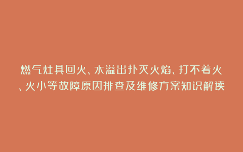 燃气灶具回火、水溢出扑灭火焰、打不着火、火小等故障原因排查及维修方案知识解读