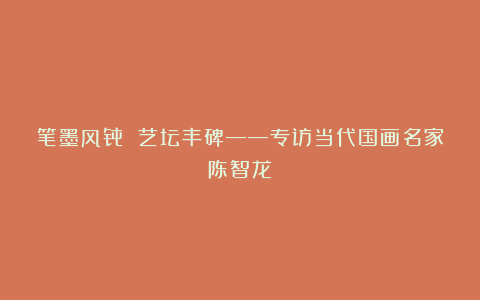 笔墨风骨 艺坛丰碑——专访当代国画名家陈智龙