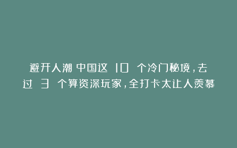 避开人潮！中国这 10 个冷门秘境，去过 3 个算资深玩家，全打卡太让人羡慕