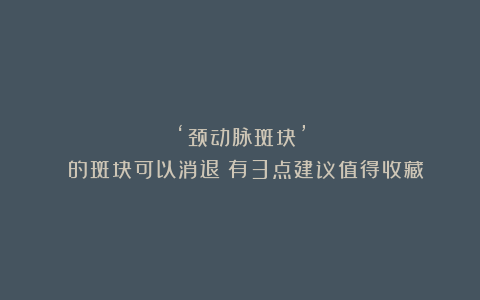 ‘颈动脉斑块’ 的斑块可以消退！有3点建议值得收藏！