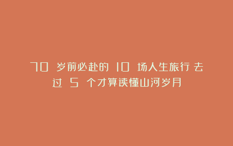 70 岁前必赴的 10 场人生旅行：去过 5 个才算读懂山河岁月