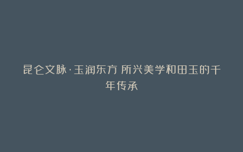 昆仑文脉·玉润东方：所兴美学和田玉的千年传承