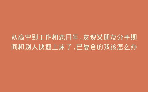 从高中到工作相恋8年，发现女朋友分手期间和别人快速上床了，已复合的我该怎么办？