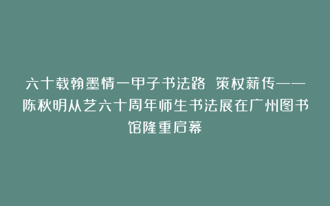六十载翰墨情一甲子书法路 策杖薪传——陈秋明从艺六十周年师生书法展在广州图书馆隆重启幕