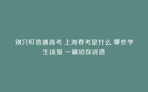 别只盯普通高考！上海春考是什么？哪些学生该报？一篇给你讲透！