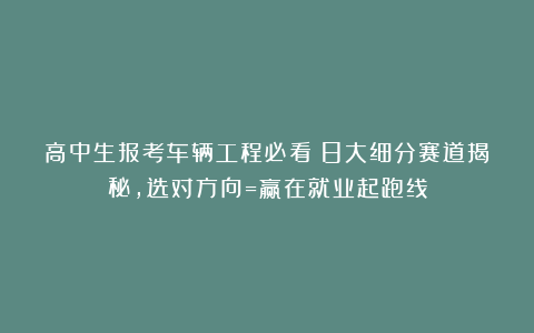 高中生报考车辆工程必看：8大细分赛道揭秘，选对方向=赢在就业起跑线