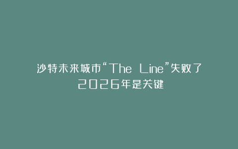 沙特未来城市“The Line”失败了？2026年是关键！