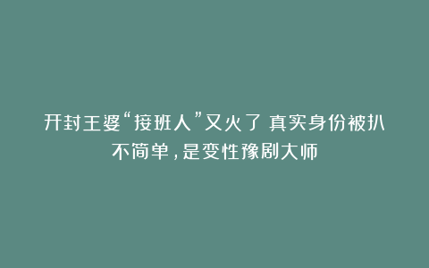 开封王婆“接班人”又火了！真实身份被扒不简单，是变性豫剧大师