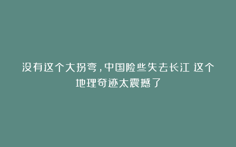 没有这个大拐弯，中国险些失去长江？这个地理奇迹太震撼了