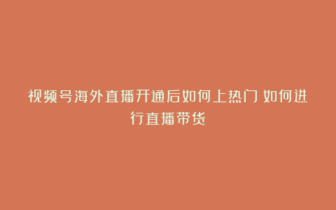 视频号海外直播开通后如何上热门？如何进行直播带货