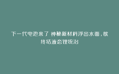 下一代电池来了？神秘新材料浮出水面，欲终结液态锂统治