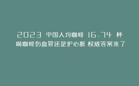 2023 中国人均咖啡 16.74 杯！喝咖啡伤血管还是护心脏？权威答案来了！