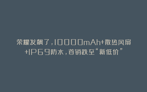 荣耀发飙了，10000mAh+散热风扇+IP69防水，首销跌至“新低价”